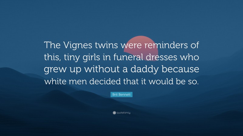 Brit Bennett Quote: “The Vignes twins were reminders of this, tiny girls in funeral dresses who grew up without a daddy because white men decided that it would be so.”