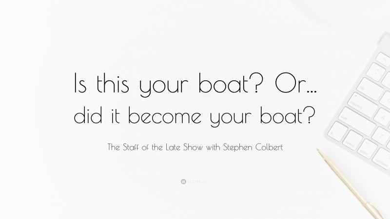 The Staff of the Late Show with Stephen Colbert Quote: “Is this your boat? Or... did it become your boat?”