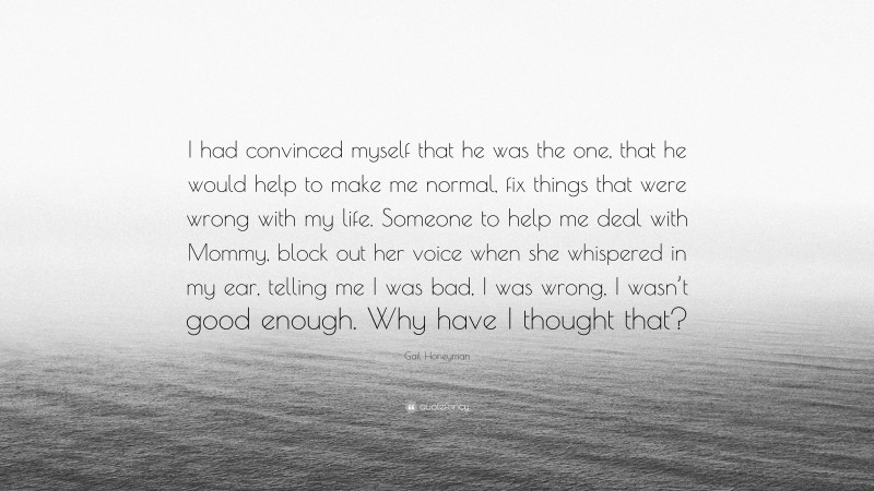 Gail Honeyman Quote: “I had convinced myself that he was the one, that he would help to make me normal, fix things that were wrong with my life. Someone to help me deal with Mommy, block out her voice when she whispered in my ear, telling me I was bad, I was wrong, I wasn’t good enough. Why have I thought that?”
