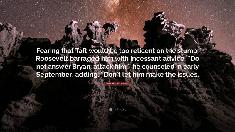 Doris Kearns Goodwin Quote: “Fearing that Taft would be too reticent on the stump, Roosevelt barraged him with incessant advice. “Do not answer Bryan; attack him!” he counseled in early September, adding, “Don’t let him make the issues.”