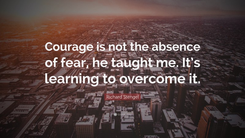 Richard Stengel Quote: “Courage is not the absence of fear, he taught me. It’s learning to overcome it.”