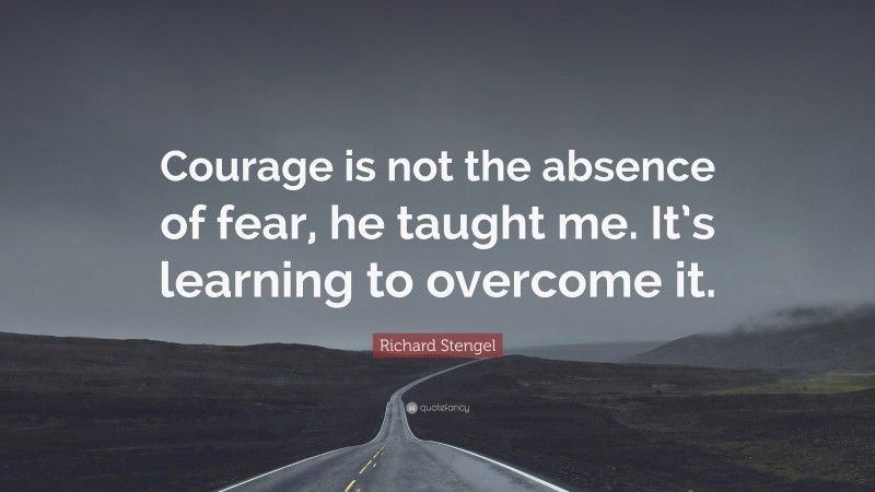 Richard Stengel Quote: “Courage is not the absence of fear, he taught me. It’s learning to overcome it.”