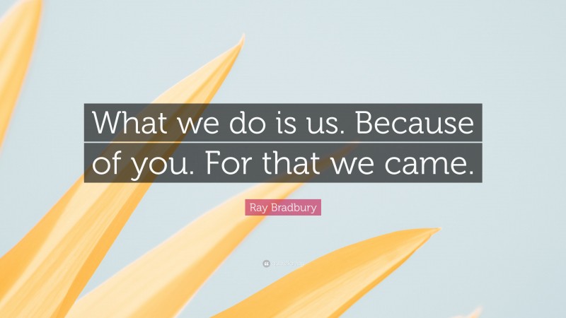 Ray Bradbury Quote: “What we do is us. Because of you. For that we came.”