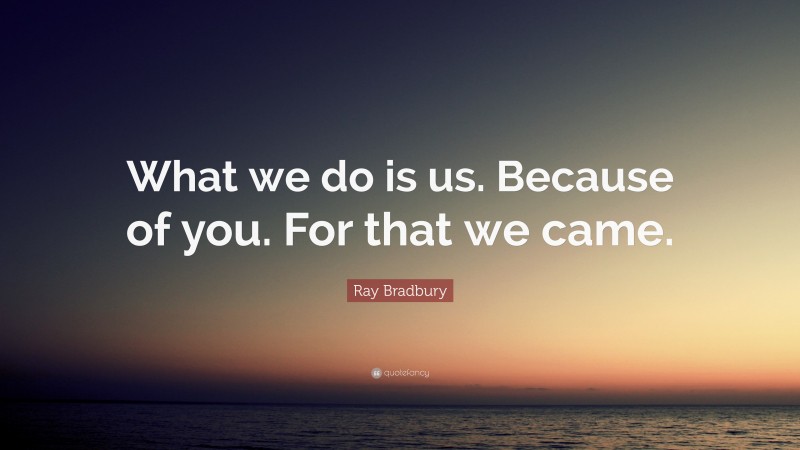 Ray Bradbury Quote: “What we do is us. Because of you. For that we came.”