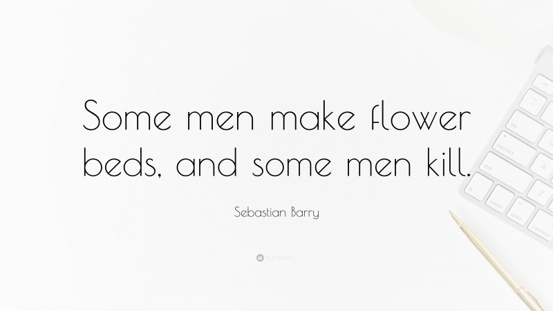 Sebastian Barry Quote: “Some men make flower beds, and some men kill.”