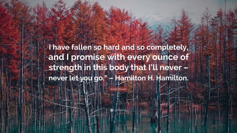 Asiah Bosier Quote: “I have fallen so hard and so completely, and I promise with every ounce of strength in this body that I’ll never – never let you go.” – Hamilton H. Hamilton.”
