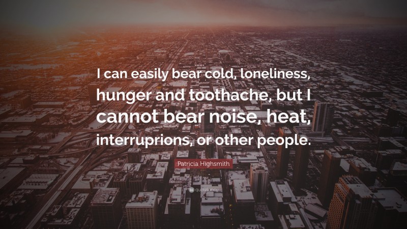 Patricia Highsmith Quote: “I can easily bear cold, loneliness, hunger and toothache, but I cannot bear noise, heat, interruprions, or other people.”