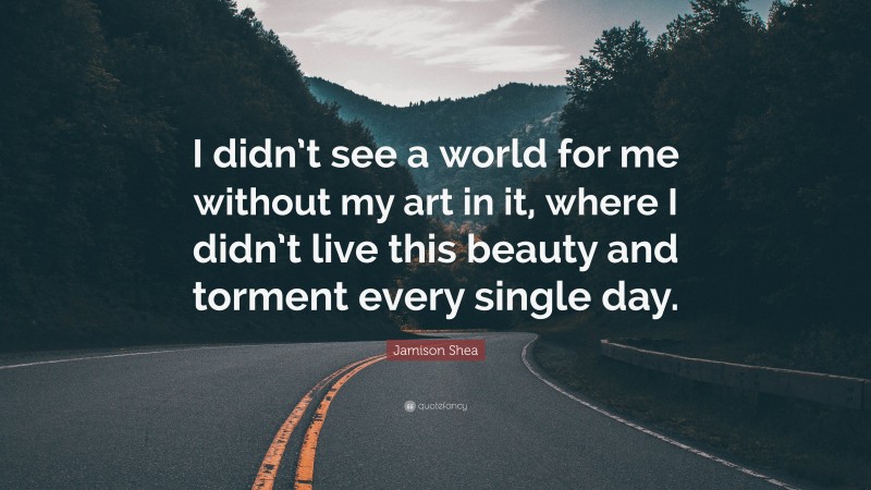Jamison Shea Quote: “I didn’t see a world for me without my art in it, where I didn’t live this beauty and torment every single day.”