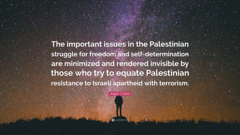 Angela Y. Davis Quote: “The important issues in the Palestinian struggle for freedom and self-determination are minimized and rendered invisible by those who try to equate Palestinian resistance to Israeli apartheid with terrorism.”