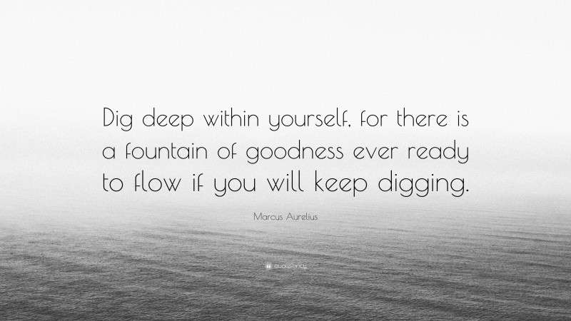 Marcus Aurelius Quote: “Dig deep within yourself, for there is a fountain of goodness ever ready to flow if you will keep digging.”