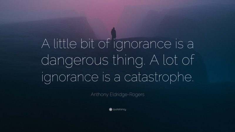 Anthony Eldridge-Rogers Quote: “A little bit of ignorance is a dangerous thing. A lot of ignorance is a catastrophe.”