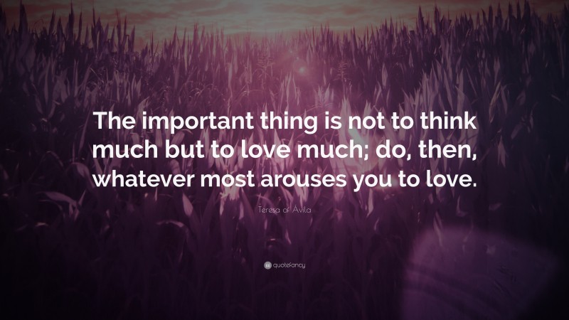 Teresa of Ávila Quote: “The important thing is not to think much but to love much; do, then, whatever most arouses you to love.”