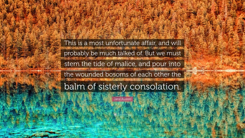 Jane Austen Quote: “This is a most unfortunate affair, and will probably be much talked of. But we must stem the tide of malice, and pour into the wounded bosoms of each other the balm of sisterly consolation.”