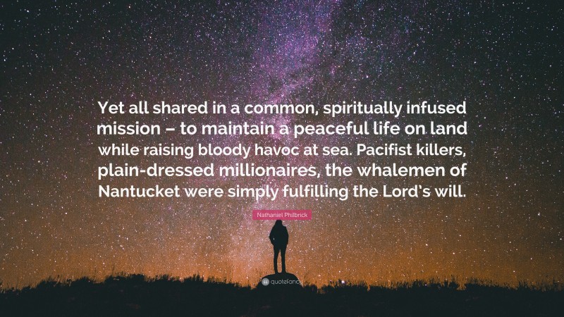 Nathaniel Philbrick Quote: “Yet all shared in a common, spiritually infused mission – to maintain a peaceful life on land while raising bloody havoc at sea. Pacifist killers, plain-dressed millionaires, the whalemen of Nantucket were simply fulfilling the Lord’s will.”