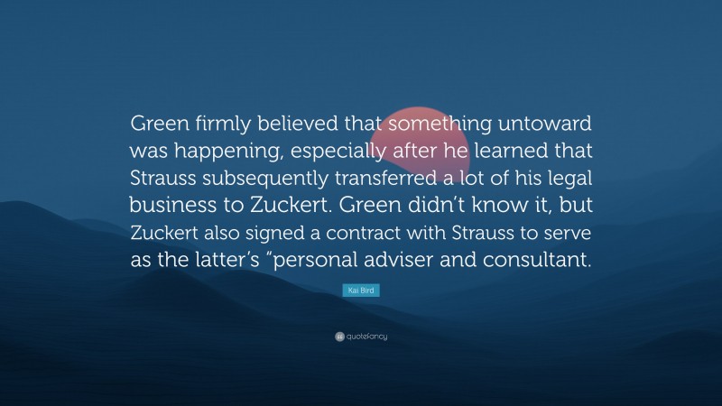 Kai Bird Quote: “Green firmly believed that something untoward was happening, especially after he learned that Strauss subsequently transferred a lot of his legal business to Zuckert. Green didn’t know it, but Zuckert also signed a contract with Strauss to serve as the latter’s “personal adviser and consultant.”