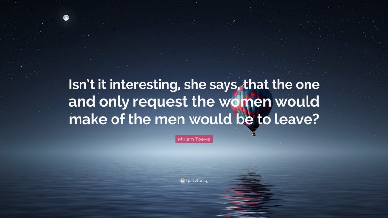 Miriam Toews Quote: “Isn’t it interesting, she says, that the one and only request the women would make of the men would be to leave?”