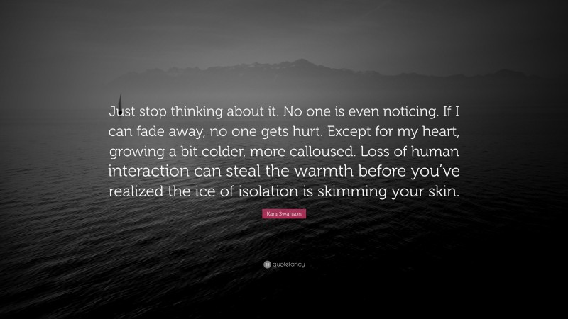 Kara Swanson Quote: “Just stop thinking about it. No one is even noticing. If I can fade away, no one gets hurt. Except for my heart, growing a bit colder, more calloused. Loss of human interaction can steal the warmth before you’ve realized the ice of isolation is skimming your skin.”