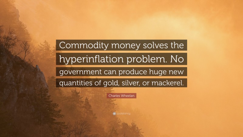 Charles Wheelan Quote: “Commodity money solves the hyperinflation problem. No government can produce huge new quantities of gold, silver, or mackerel.”