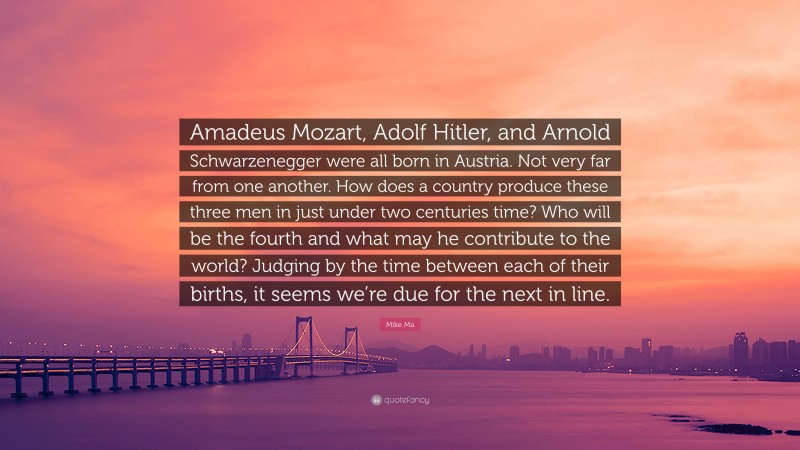 Mike Ma Quote: “Amadeus Mozart, Adolf Hitler, and Arnold Schwarzenegger were all born in Austria. Not very far from one another. How does a country produce these three men in just under two centuries time? Who will be the fourth and what may he contribute to the world? Judging by the time between each of their births, it seems we’re due for the next in line.”