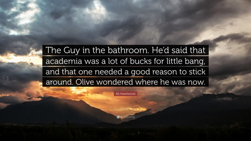 Ali Hazelwood Quote: “The Guy in the bathroom. He’d said that academia was a lot of bucks for little bang, and that one needed a good reason to stick around. Olive wondered where he was now.”