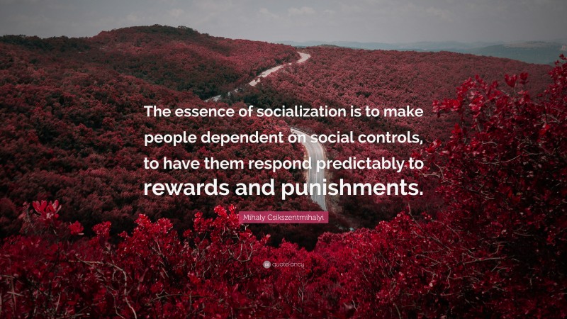 Mihaly Csikszentmihalyi Quote: “The essence of socialization is to make people dependent on social controls, to have them respond predictably to rewards and punishments.”