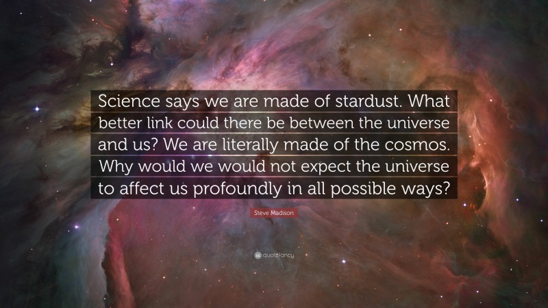 Steve Madison Quote: “Science says we are made of stardust. What better link could there be between the universe and us? We are literally made of the cosmos. Why would we would not expect the universe to affect us profoundly in all possible ways?”