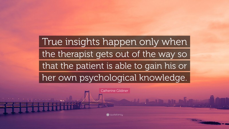 Catherine Gildiner Quote: “True insights happen only when the therapist gets out of the way so that the patient is able to gain his or her own psychological knowledge.”