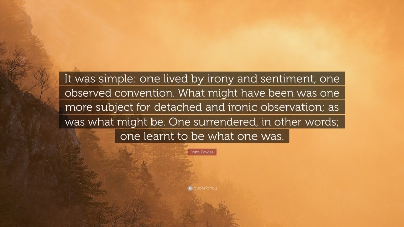 John Fowles Quote: “It was simple: one lived by irony and sentiment, one observed convention. What might have been was one more subject for detached and ironic observation; as was what might be. One surrendered, in other words; one learnt to be what one was.”