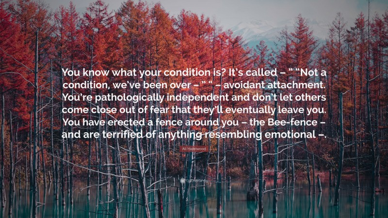 Ali Hazelwood Quote: “You know what your condition is? It’s called – ” “Not a condition, we’ve been over – ” “ – avoidant attachment. You’re pathologically independent and don’t let others come close out of fear that they’ll eventually leave you. You have erected a fence around you – the Bee-fence – and are terrified of anything resembling emotional –.”