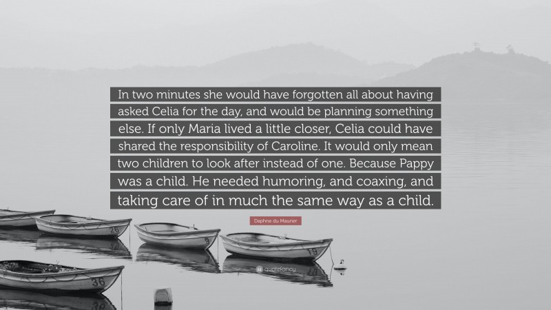 Daphne du Maurier Quote: “In two minutes she would have forgotten all about having asked Celia for the day, and would be planning something else. If only Maria lived a little closer, Celia could have shared the responsibility of Caroline. It would only mean two children to look after instead of one. Because Pappy was a child. He needed humoring, and coaxing, and taking care of in much the same way as a child.”