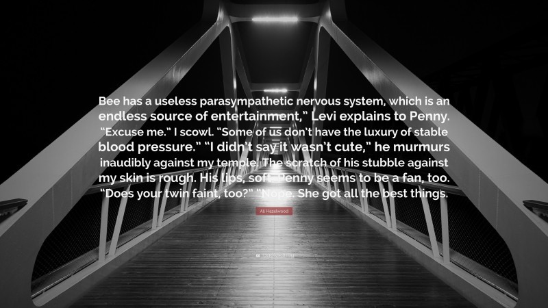 Ali Hazelwood Quote: “Bee has a useless parasympathetic nervous system, which is an endless source of entertainment,” Levi explains to Penny. “Excuse me.” I scowl. “Some of us don’t have the luxury of stable blood pressure.” “I didn’t say it wasn’t cute,” he murmurs inaudibly against my temple. The scratch of his stubble against my skin is rough. His lips, soft. Penny seems to be a fan, too. “Does your twin faint, too?” “Nope. She got all the best things.”