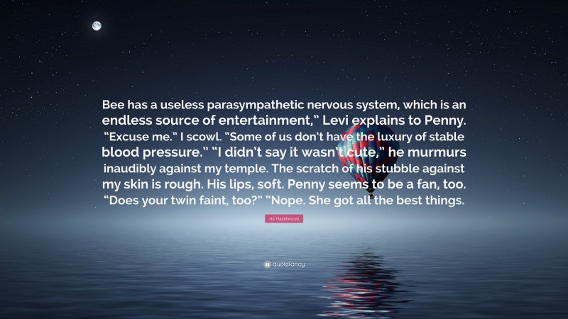 Ali Hazelwood Quote: “Bee has a useless parasympathetic nervous system, which is an endless source of entertainment,” Levi explains to Penny. “Excuse me.” I scowl. “Some of us don’t have the luxury of stable blood pressure.” “I didn’t say it wasn’t cute,” he murmurs inaudibly against my temple. The scratch of his stubble against my skin is rough. His lips, soft. Penny seems to be a fan, too. “Does your twin faint, too?” “Nope. She got all the best things.”