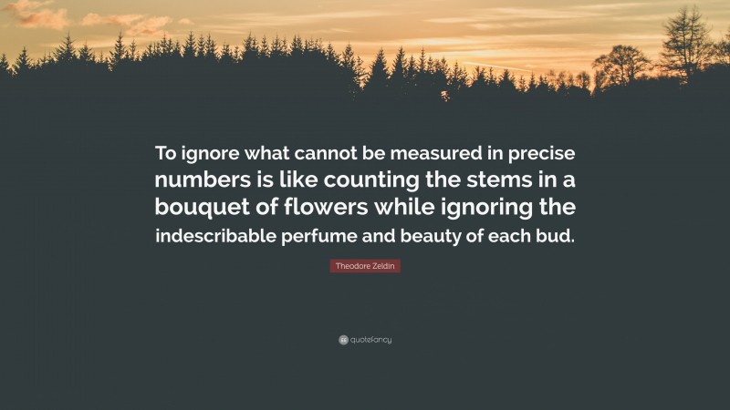 Theodore Zeldin Quote: “To ignore what cannot be measured in precise numbers is like counting the stems in a bouquet of flowers while ignoring the indescribable perfume and beauty of each bud.”