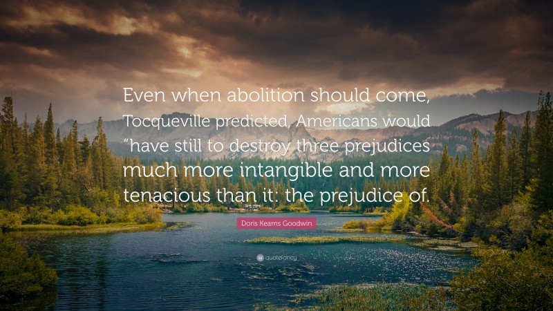 Doris Kearns Goodwin Quote: “Even when abolition should come, Tocqueville predicted, Americans would “have still to destroy three prejudices much more intangible and more tenacious than it: the prejudice of.”