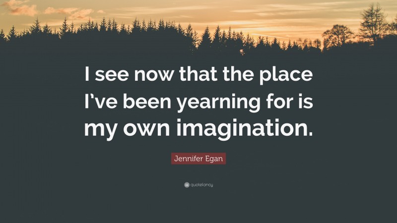 Jennifer Egan Quote: “I see now that the place I’ve been yearning for is my own imagination.”