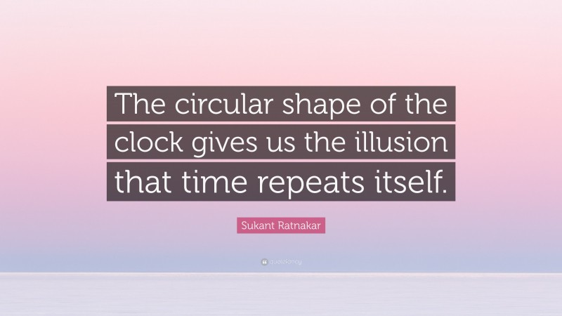 Sukant Ratnakar Quote: “The circular shape of the clock gives us the illusion that time repeats itself.”