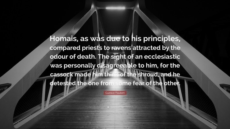 Gustave Flaubert Quote: “Homais, as was due to his principles, compared priests to ravens attracted by the odour of death. The sight of an ecclesiastic was personally disagreeable to him, for the cassock made him think of the shroud, and he detested the one from some fear of the other.”