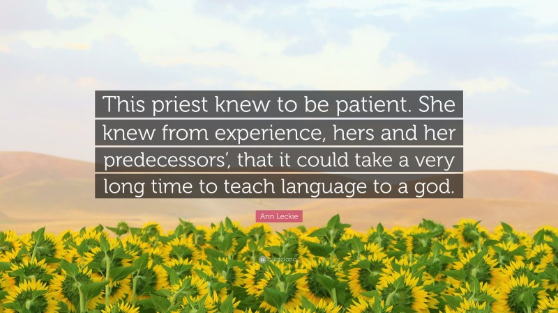 Ann Leckie Quote: “This priest knew to be patient. She knew from experience, hers and her predecessors’, that it could take a very long time to teach language to a god.”