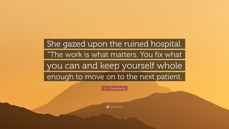 S.A. Chakraborty Quote: “She gazed upon the ruined hospital. “The work is what matters. You fix what you can and keep yourself whole enough to move on to the next patient.”