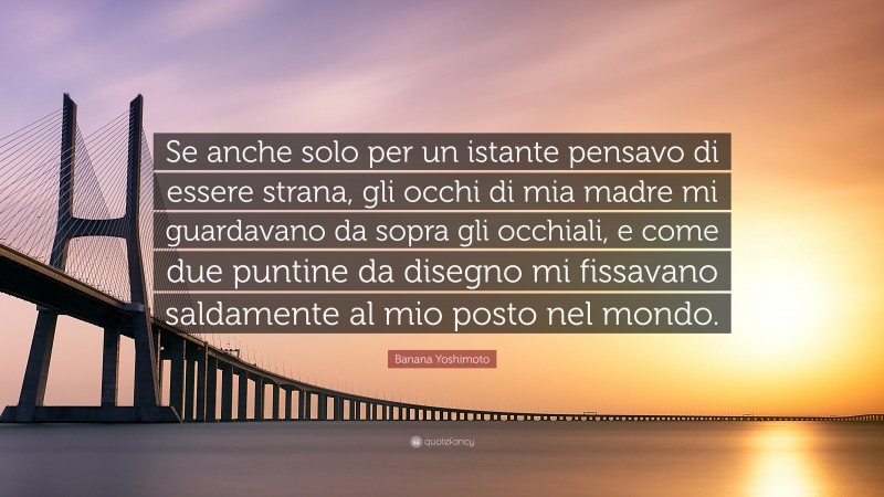 Banana Yoshimoto Quote: “Se anche solo per un istante pensavo di essere strana, gli occhi di mia madre mi guardavano da sopra gli occhiali, e come due puntine da disegno mi fissavano saldamente al mio posto nel mondo.”