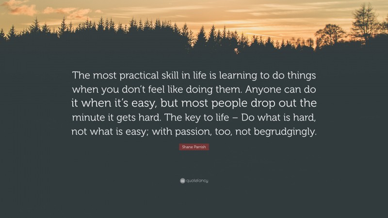 Shane Parrish Quote: “The most practical skill in life is learning to do things when you don’t feel like doing them. Anyone can do it when it’s easy, but most people drop out the minute it gets hard. The key to life – Do what is hard, not what is easy; with passion, too, not begrudgingly.”