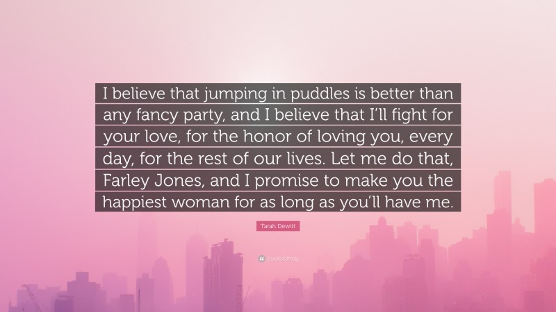 Tarah Dewitt Quote: “I believe that jumping in puddles is better than any fancy party, and I believe that I’ll fight for your love, for the honor of loving you, every day, for the rest of our lives. Let me do that, Farley Jones, and I promise to make you the happiest woman for as long as you’ll have me.”