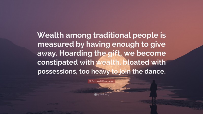 Robin Wall Kimmerer Quote: “Wealth among traditional people is measured by having enough to give away. Hoarding the gift, we become constipated with wealth, bloated with possessions, too heavy to join the dance.”