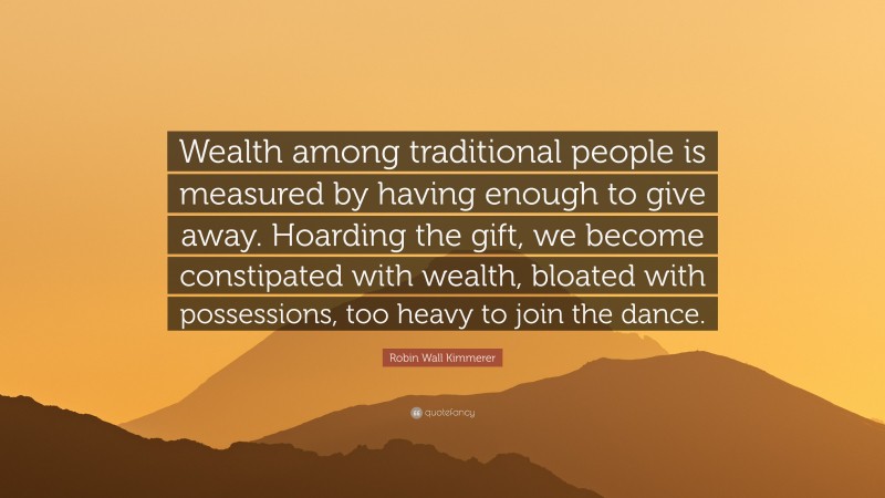 Robin Wall Kimmerer Quote: “Wealth among traditional people is measured by having enough to give away. Hoarding the gift, we become constipated with wealth, bloated with possessions, too heavy to join the dance.”