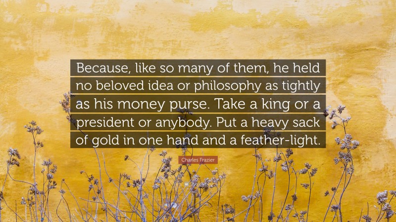 Charles Frazier Quote: “Because, like so many of them, he held no beloved idea or philosophy as tightly as his money purse. Take a king or a president or anybody. Put a heavy sack of gold in one hand and a feather-light.”