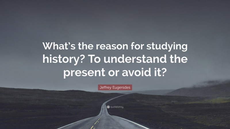 Jeffrey Eugenides Quote: “What’s the reason for studying history? To understand the present or avoid it?”