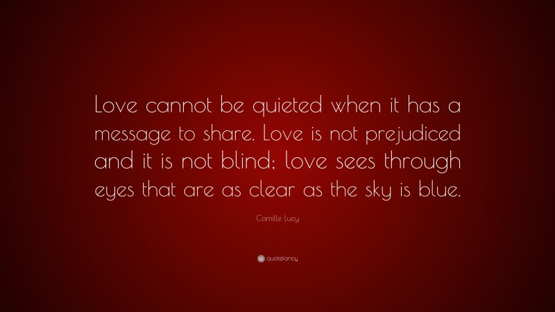 Camille Lucy Quote: “Love cannot be quieted when it has a message to share. Love is not prejudiced and it is not blind; love sees through eyes that are as clear as the sky is blue.”