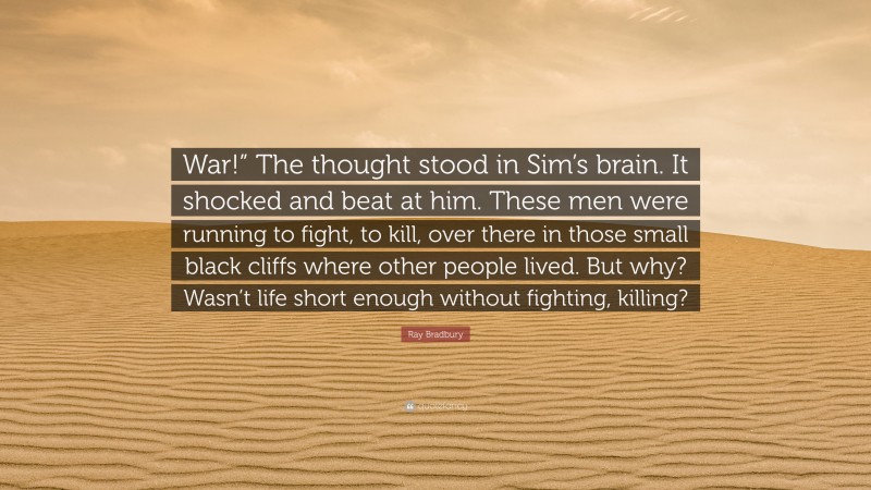 Ray Bradbury Quote: “War!” The thought stood in Sim’s brain. It shocked and beat at him. These men were running to fight, to kill, over there in those small black cliffs where other people lived. But why? Wasn’t life short enough without fighting, killing?”