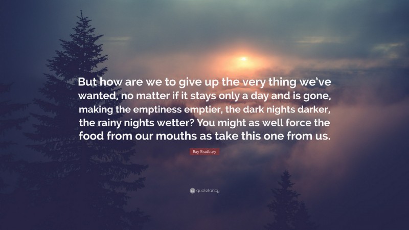 Ray Bradbury Quote: “But how are we to give up the very thing we’ve wanted, no matter if it stays only a day and is gone, making the emptiness emptier, the dark nights darker, the rainy nights wetter? You might as well force the food from our mouths as take this one from us.”