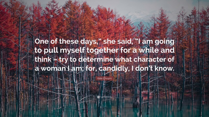 Kate Chopin Quote: “One of these days,” she said, “I am going to pull myself together for a while and think – try to determine what character of a woman I am; for, candidly, I don’t know.”